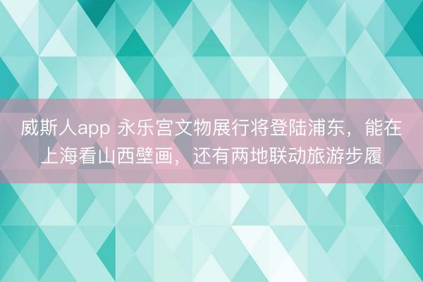 威斯人app 永乐宫文物展行将登陆浦东，能在上海看山西壁画，还有两地联动旅游步履
