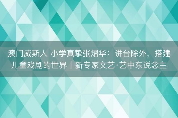 澳门威斯人 小学真挚张熠华：讲台除外，搭建儿童戏剧的世界｜新专家文艺·艺中东说念主