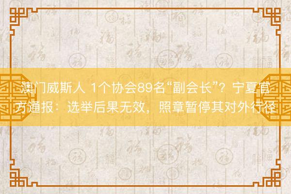澳门威斯人 1个协会89名“副会长”?宁夏官方通报:选举后果无效,照章暂停其对外行径
