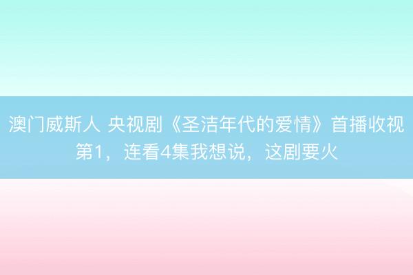 澳门威斯人 央视剧《圣洁年代的爱情》首播收视第1,连看4集我想说,这剧要火