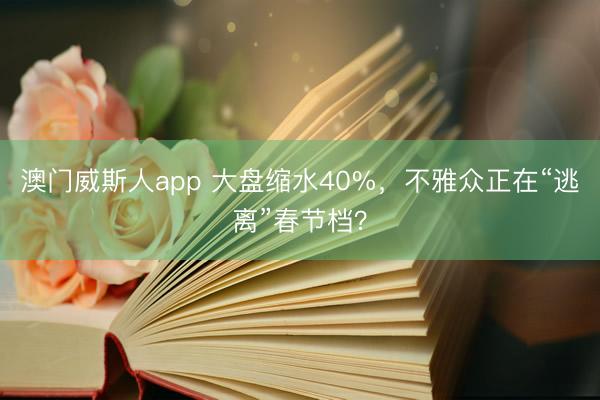 澳门威斯人app 大盘缩水40%,不雅众正在“逃离”春节档?