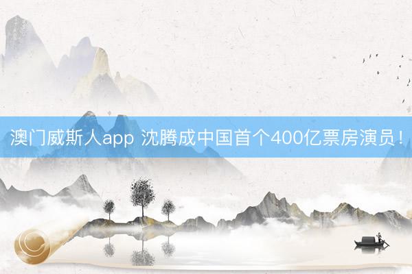 澳门威斯人app 沈腾成中国首个400亿票房演员！