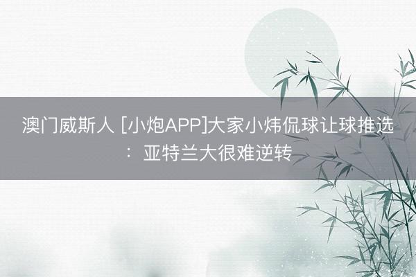 澳门威斯人 [小炮APP]大家小炜侃球让球推选：亚特兰大很难逆转