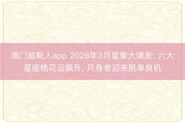 澳门威斯人app 2026年3月星象大爆发: 六大星座桃花运飙升， 只身者迎来脱单良机
