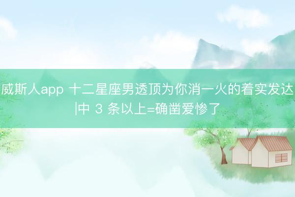 威斯人app 十二星座男透顶为你消一火的着实发达|中 3 条以上=确凿爱惨了