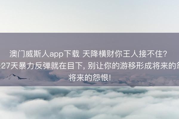 澳门威斯人app下载 天降横财你王人接不住? 将来27天暴力反弹就在目下, 别让你的游移形成将来的怨恨!