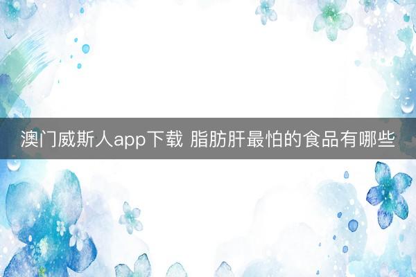 澳门威斯人app下载 脂肪肝最怕的食品有哪些