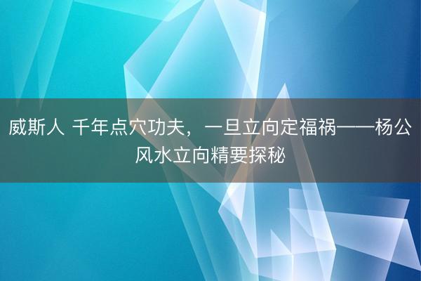 威斯人 千年点穴功夫，一旦立向定福祸——杨公风水立向精要探秘‌