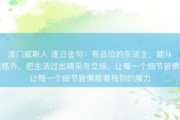 澳门威斯人 逐日金句:有品位的东谈主,能从世俗日子里发现格外,把生活过出精采与立场,让每一个细节皆懒散着独到的魔力