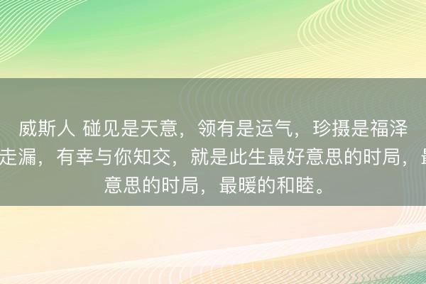 威斯人 碰见是天意,领有是运气,珍摄是福泽。有幸与你走漏,有幸与你知交,就是此生最好意思的时局,最暖的和睦。