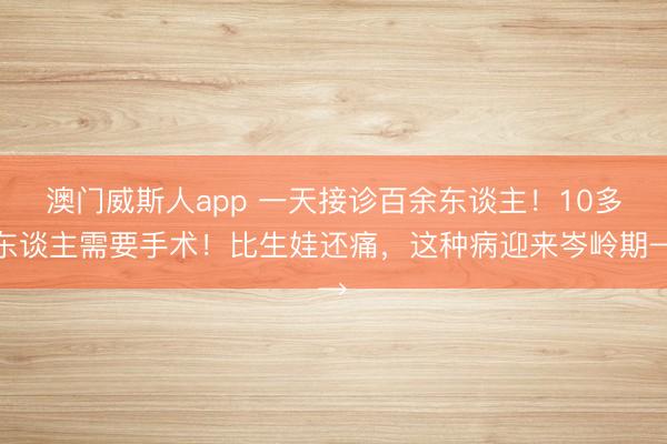 澳门威斯人app 一天接诊百余东谈主!10多东谈主需要手术!比生娃还痛,这种病迎来岑岭期→