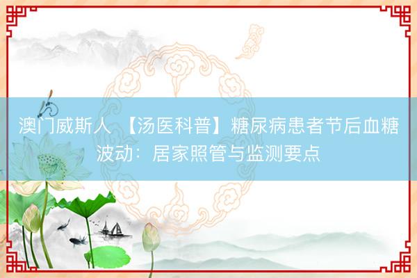 澳门威斯人 【汤医科普】糖尿病患者节后血糖波动:居家照管与监测要点