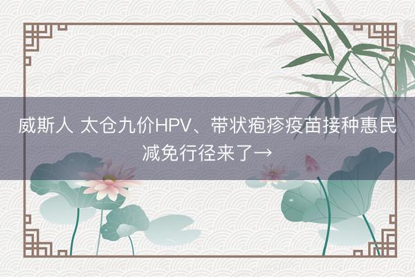 威斯人 太仓九价HPV、带状疱疹疫苗接种惠民减免行径来了→