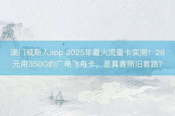 澳门威斯人app 2025年最火流量卡实测！28元用350G的广电飞舟卡，是真香照旧套路？