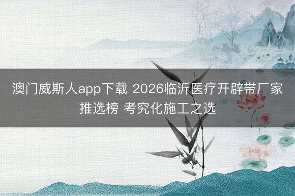 澳门威斯人app下载 2026临沂医疗开辟带厂家推选榜 考究化施工之选