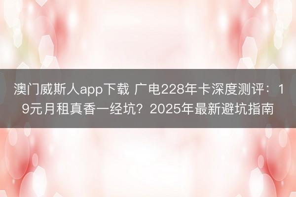澳门威斯人app下载 广电228年卡深度测评:19元月租真香一经坑?2025年最新避坑指南