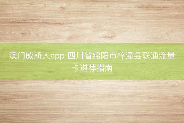 澳门威斯人app 四川省绵阳市梓潼县联通流量卡遴荐指南