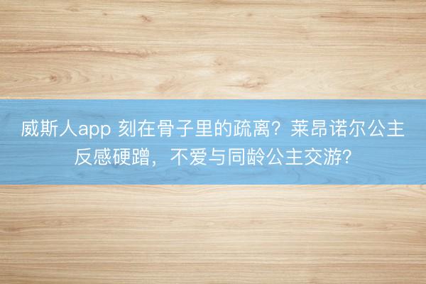 威斯人app 刻在骨子里的疏离?莱昂诺尔公主反感硬蹭,不爱与同龄公主交游?