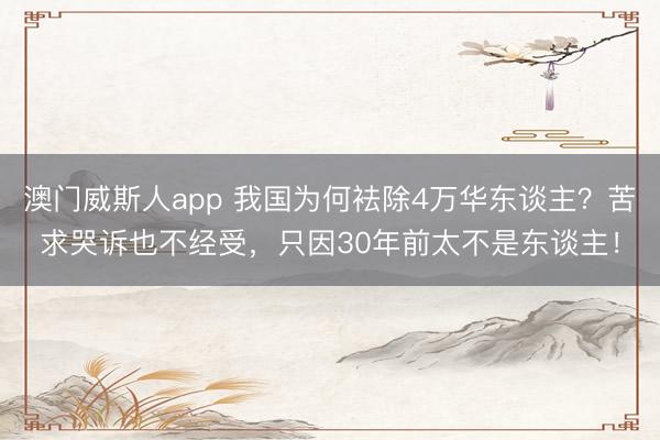 澳门威斯人app 我国为何袪除4万华东谈主？苦求哭诉也不经受，只因30年前太不是东谈主！