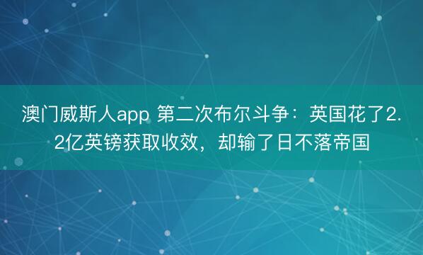 澳门威斯人app 第二次布尔斗争：英国花了2.2亿英镑获取收效，却输了日不落帝国