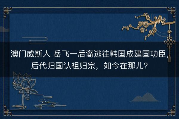 澳门威斯人 岳飞一后裔逃往韩国成建国功臣，后代归国认祖归宗，如今在那儿？