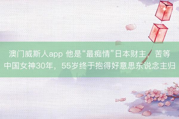 澳门威斯人app 他是“最痴情”日本财主，苦等中国女神30年，55岁终于抱得好意思东说念主归