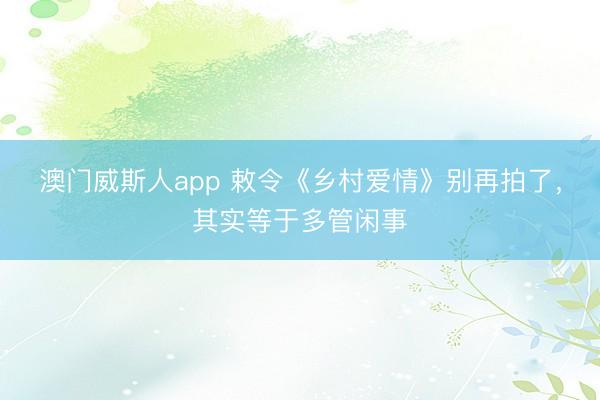 澳门威斯人app 敕令《乡村爱情》别再拍了，其实等于多管闲事