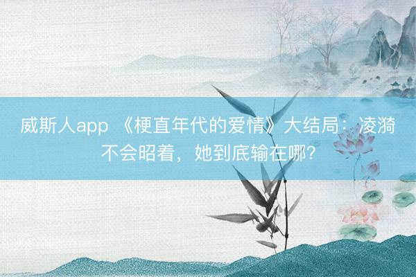 威斯人app 《梗直年代的爱情》大结局：凌漪不会昭着，她到底输在哪？