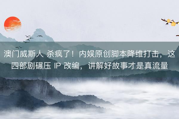 澳门威斯人 杀疯了！内娱原创脚本降维打击，这四部剧碾压 IP 改编，讲解好故事才是真流量