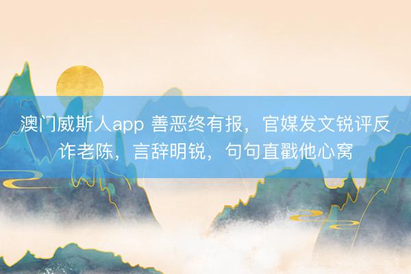 澳门威斯人app 善恶终有报，官媒发文锐评反诈老陈，言辞明锐，句句直戳他心窝
