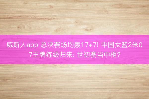 威斯人app 总决赛场均轰17+7! 中国女篮2米07王牌练级归来: 世初赛当中枢?