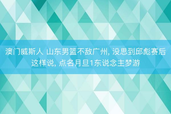 澳门威斯人 山东男篮不敌广州， 没思到邱彪赛后这样说， 点名月旦1东说念主梦游