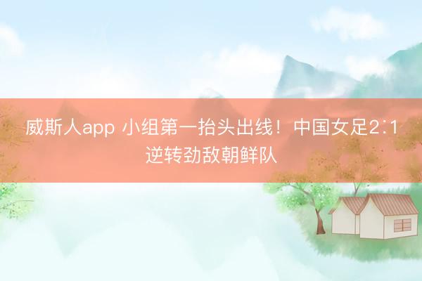威斯人app 小组第一抬头出线！中国女足2∶1逆转劲敌朝鲜队