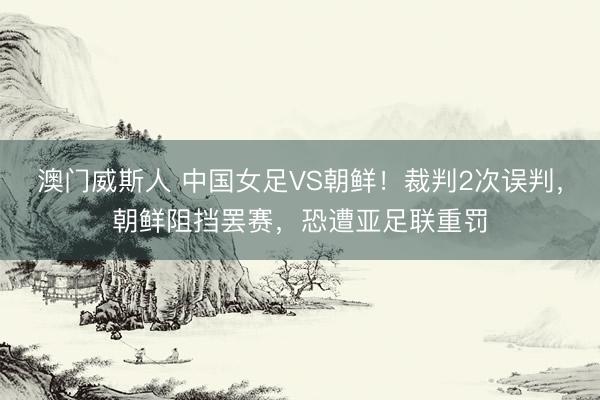 澳门威斯人 中国女足VS朝鲜！裁判2次误判，朝鲜阻挡罢赛，恐遭亚足联重罚