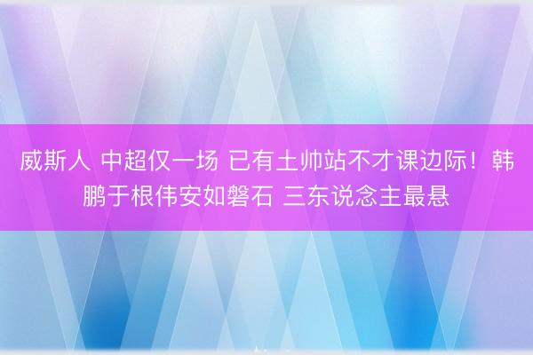 威斯人 中超仅一场 已有土帅站不才课边际！韩鹏于根伟安如磐石 三东说念主最悬