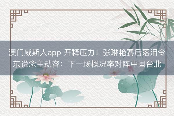 澳门威斯人app 开释压力！张琳艳赛后落泪令东说念主动容：下一场概况率对阵中国台北