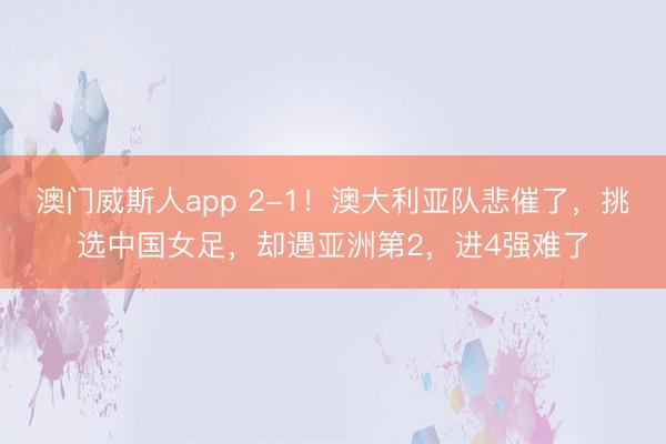 澳门威斯人app 2-1！澳大利亚队悲催了，挑选中国女足，却遇亚洲第2，进4强难了