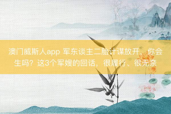澳门威斯人app 军东谈主二胎计谋放开，你会生吗？这3个军嫂的回话，很履行、很无奈
