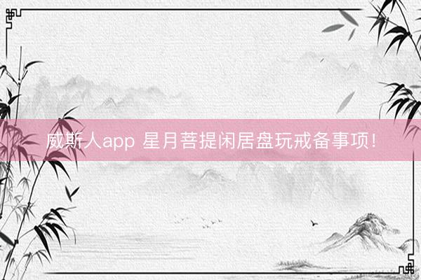威斯人app 星月菩提闲居盘玩戒备事项！