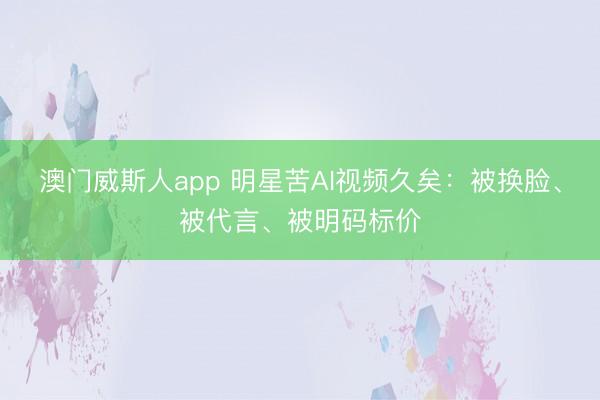 澳门威斯人app 明星苦AI视频久矣：被换脸、被代言、被明码标价