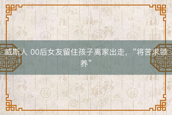 威斯人 00后女友留住孩子离家出走,“将苦求领养”