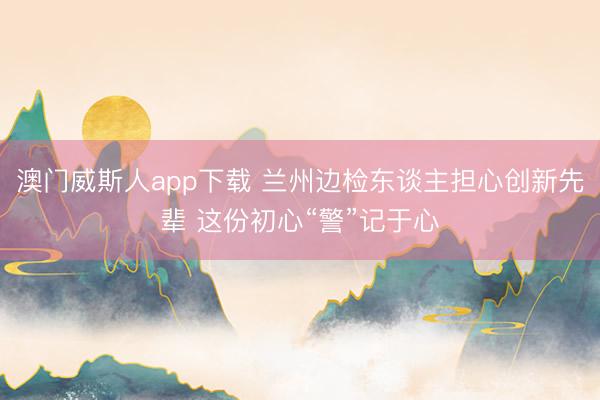 澳门威斯人app下载 兰州边检东谈主担心创新先辈 这份初心“警”记于心