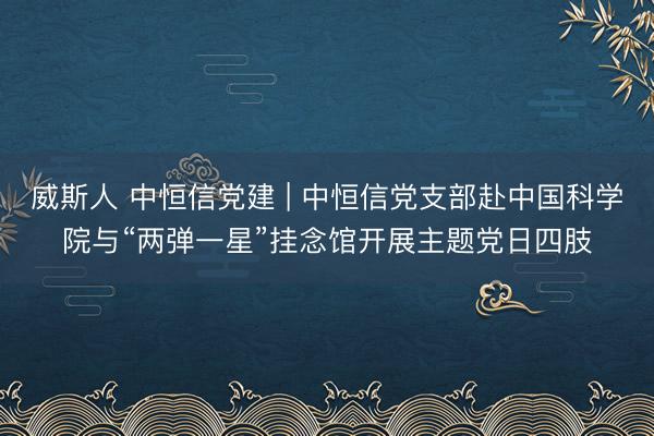 威斯人 中恒信党建 | 中恒信党支部赴中国科学院与“两弹一星”挂念馆开展主题党日四肢