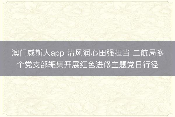 澳门威斯人app 清风润心田强担当 二航局多个党支部辘集开展红色进修主题党日行径