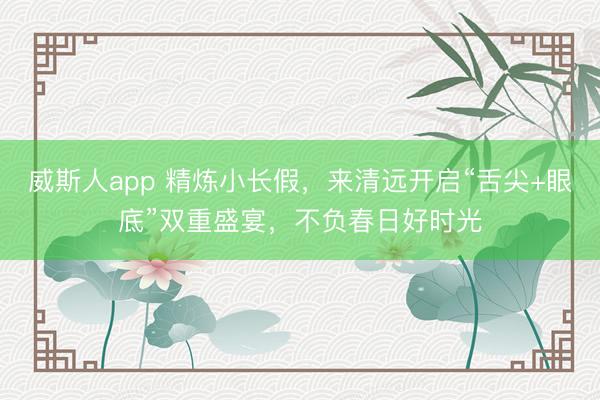 威斯人app 精炼小长假，来清远开启“舌尖+眼底”双重盛宴，不负春日好时光