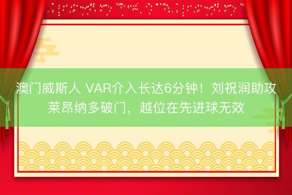 澳门威斯人 VAR介入长达6分钟！刘祝润助攻莱昂纳多破门，越位在先进球无效
