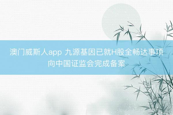 澳门威斯人app 九源基因已就H股全畅达事项向中国证监会完成备案