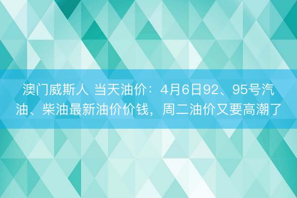 澳门威斯人 当天油价:4月6日92、95号汽油、柴油最新油价价钱,周二油价又要高潮了