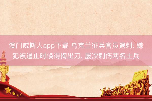 澳门威斯人app下载 乌克兰征兵官员遇刺: 嫌犯被遏止时倏得掏出刀， 屡次刺伤两名士兵