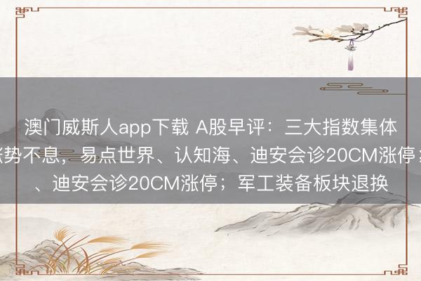 澳门威斯人app下载 A股早评：三大指数集体高开，AI运用见解涨势不息，易点世界、认知海、迪安会诊20CM涨停；军工装备板块退换